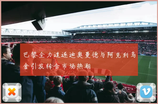 巴黎全力追逐迪奥曼德与阿克利乌舍引发转会市场热潮