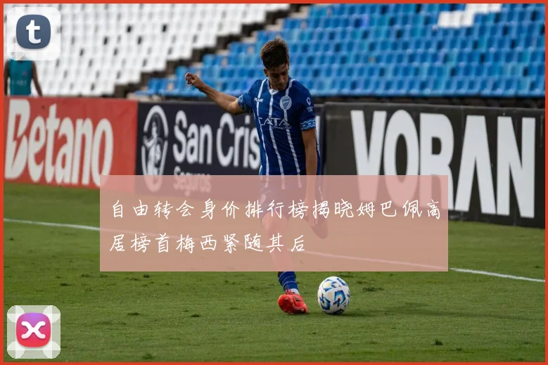 自由转会身价排行榜揭晓姆巴佩高居榜首梅西紧随其后