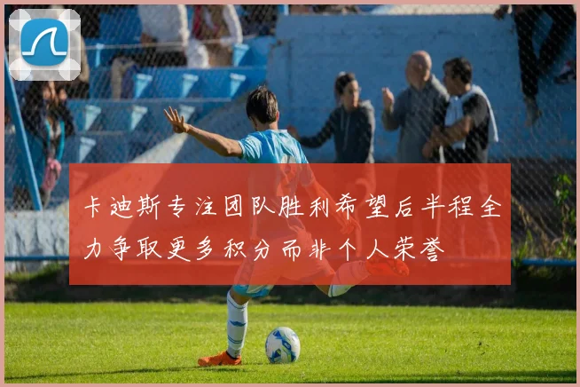 卡迪斯专注团队胜利希望后半程全力争取更多积分而非个人荣誉
