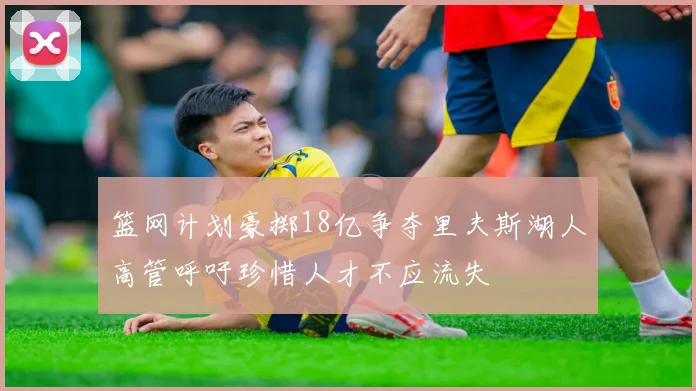 篮网计划豪掷18亿争夺里夫斯湖人高管呼吁珍惜人才不应流失
