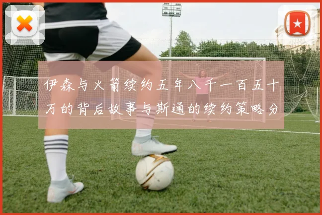 伊森与火箭续约五年八千一百五十万的背后故事与斯通的续约策略分析