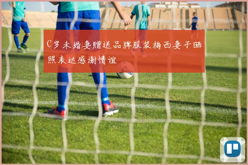 C罗未婚妻赠送品牌服装梅西妻子晒照表达感谢情谊