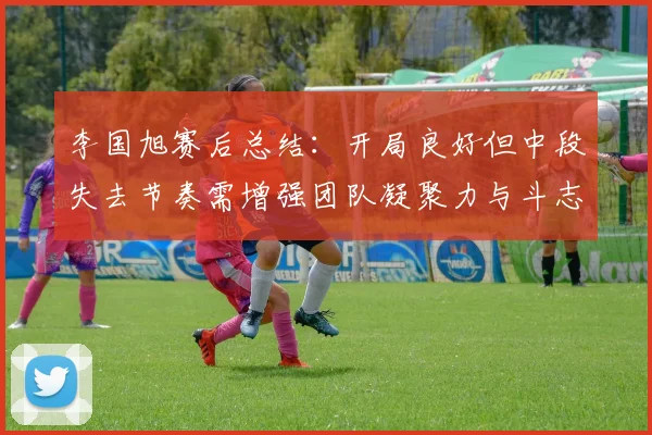 李国旭赛后总结：开局良好但中段失去节奏需增强团队凝聚力与斗志