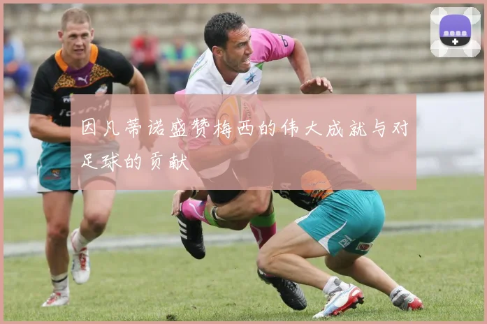 因凡蒂诺盛赞梅西的伟大成就与对足球的贡献