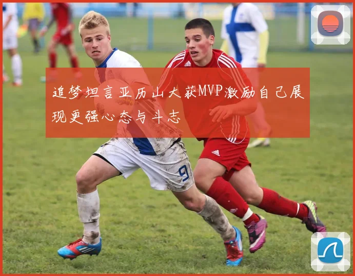 追梦坦言亚历山大获MVP激励自己展现更强心态与斗志
