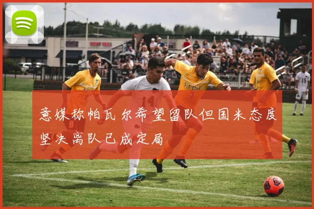 意媒称帕瓦尔希望留队但国米态度坚决离队已成定局