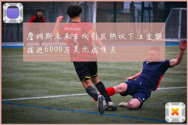詹姆斯未来去向引发热议下注金额接近6000万美元成焦点