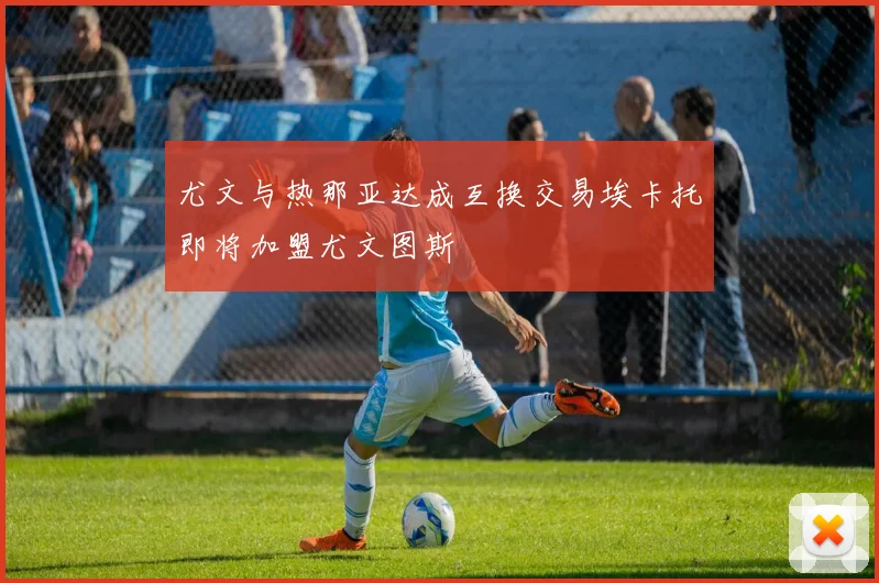 尤文与热那亚达成互换交易埃卡托即将加盟尤文图斯