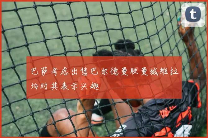巴萨考虑出售巴尔德曼联曼城维拉均对其表示兴趣