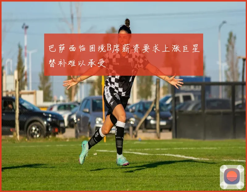 巴萨面临困境B席薪资要求上涨巨星替补难以承受