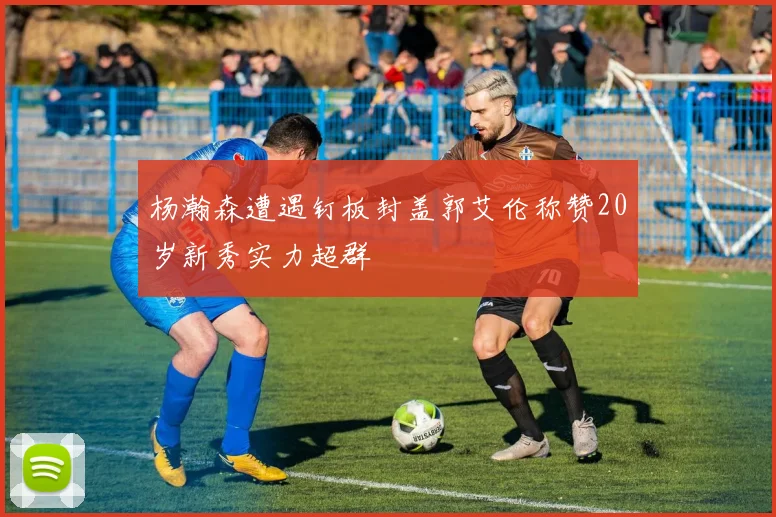 杨瀚森遭遇钉板封盖郭艾伦称赞20岁新秀实力超群