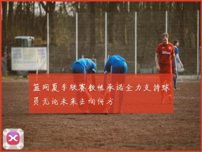 篮网夏季联赛教练承诺全力支持球员无论未来去向何方