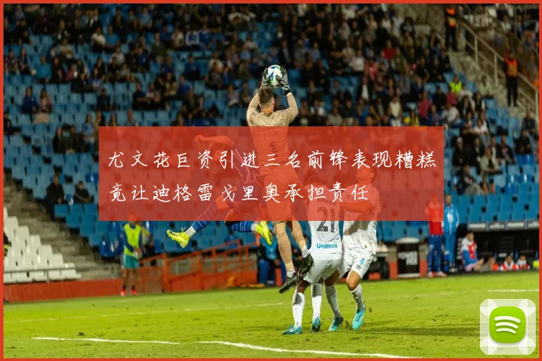 尤文花巨资引进三名前锋表现糟糕竟让迪格雷戈里奥承担责任