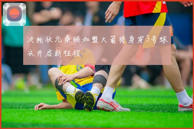 次轮状元桑顿加盟火箭将身穿3号球衣开启新征程