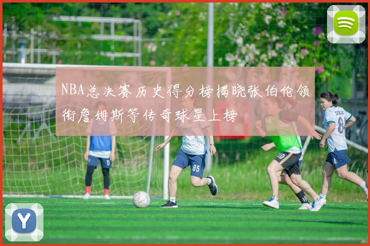 NBA总决赛历史得分榜揭晓张伯伦领衔詹姆斯等传奇球星上榜