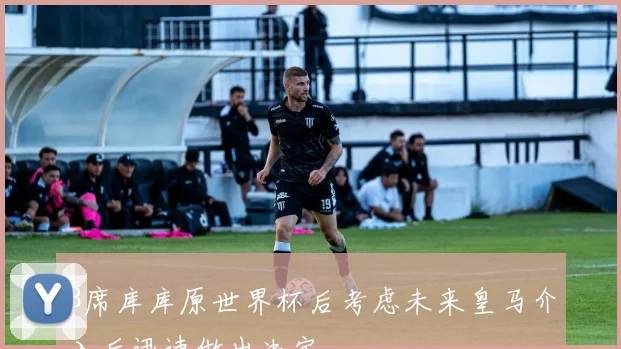 B席库库原世界杯后考虑未来皇马介入后迅速做出决定