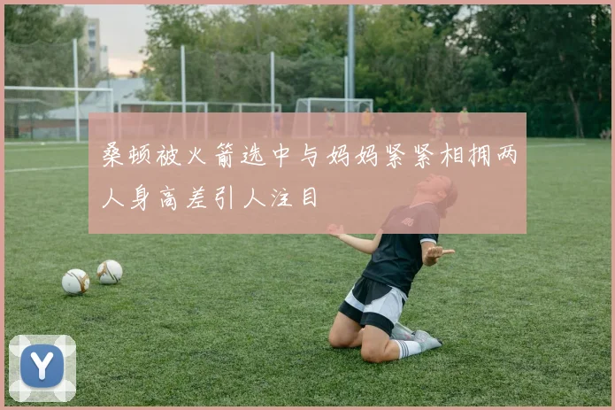 桑顿被火箭选中与妈妈紧紧相拥两人身高差引人注目