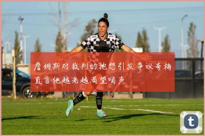 詹姆斯对裁判的抱怨引发争议夸梅直言他越老越渴望哨声