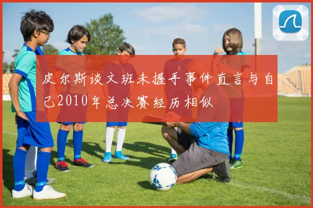 皮尔斯谈文班未握手事件直言与自己2010年总决赛经历相似