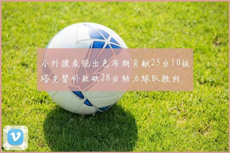 小外援表现出色布朗贡献25分10板塔克替补狂砍28分助力球队胜利