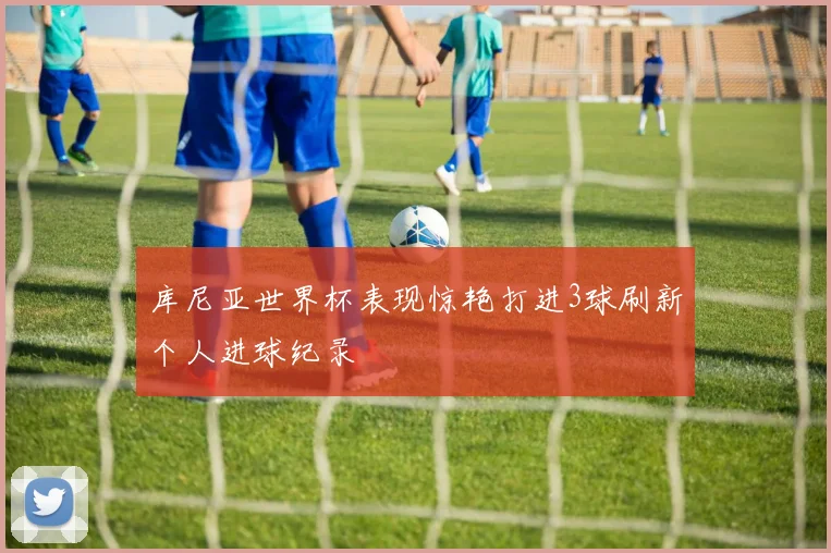 库尼亚世界杯表现惊艳打进3球刷新个人进球纪录