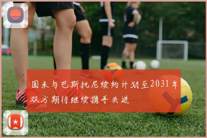 国米与巴斯托尼续约计划至2031年双方期待继续携手共进