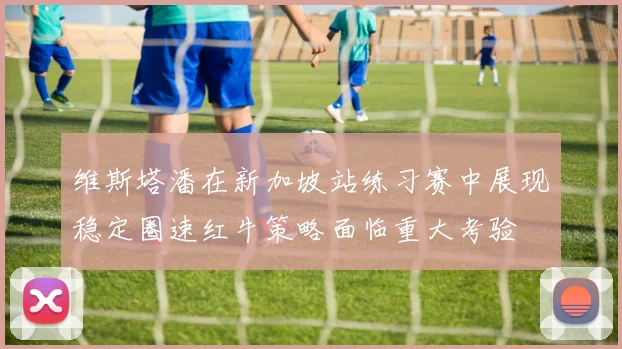 维斯塔潘在新加坡站练习赛中展现稳定圈速红牛策略面临重大考验