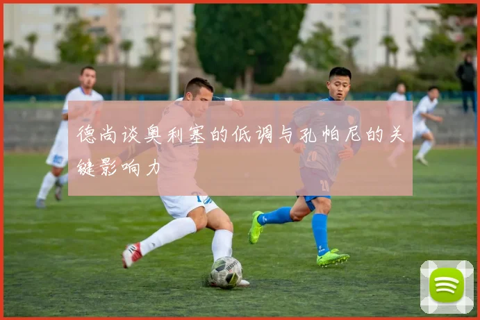 德尚谈奥利塞的低调与孔帕尼的关键影响力